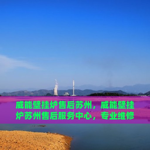 威能壁挂炉售后苏州，威能壁挂炉苏州售后服务中心，专业维修与贴心服务