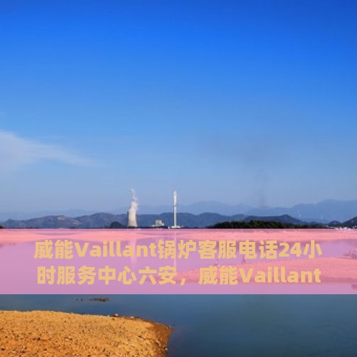 威能Vaillant锅炉客服电话24小时服务中心六安，威能Vaillant锅炉六安服务中心，全天候客服热线，专业维修随时响应