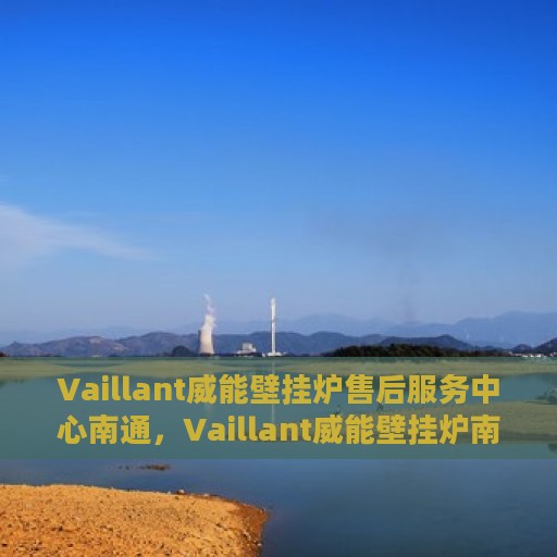 Vaillant威能壁挂炉售后服务中心南通，Vaillant威能壁挂炉南通售后服务中心，专业维修与贴心服务