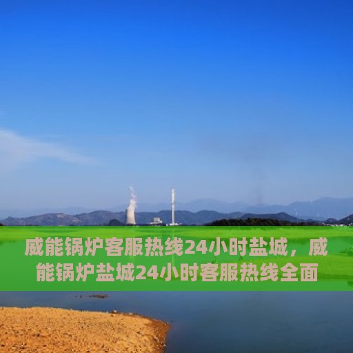 威能锅炉客服热线24小时盐城，威能锅炉盐城24小时客服热线全面支持，随时为您解答疑惑