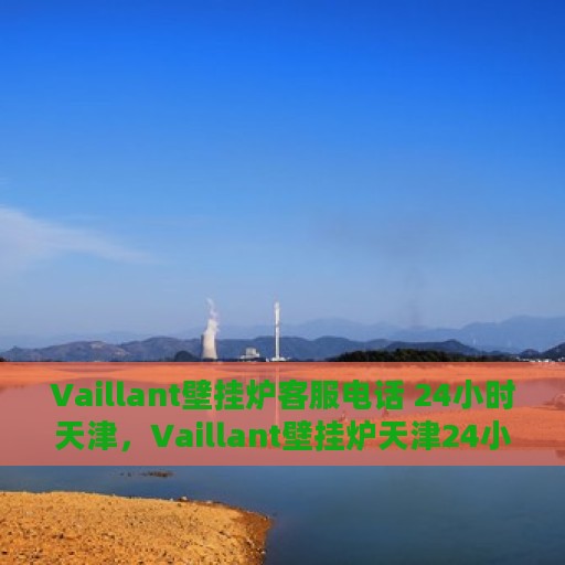 Vaillant壁挂炉客服电话 24小时天津，Vaillant壁挂炉天津24小时客服热线全面服务