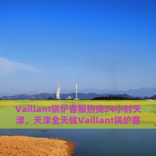 Vaillant锅炉客服热线24小时天津，天津全天候Vaillant锅炉客服热线支持