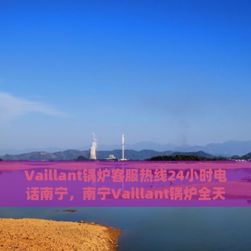 Vaillant锅炉客服热线24小时电话南宁，南宁Vaillant锅炉全天候客服热线电话